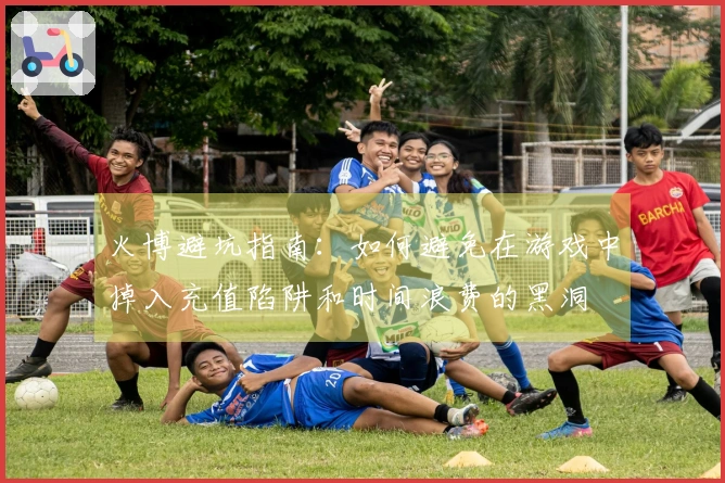 火博避坑指南：如何避免在游戏中掉入充值陷阱和时间浪费的黑洞