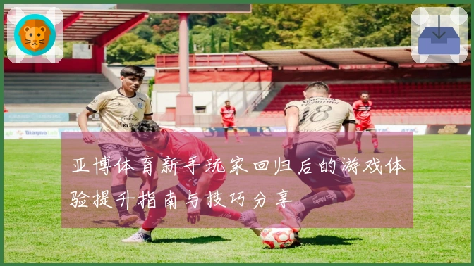 亚博体育新手玩家回归后的游戏体验提升指南与技巧分享