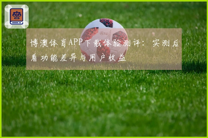 博澳体育APP下载体验测评：实测后看功能差异与用户收益