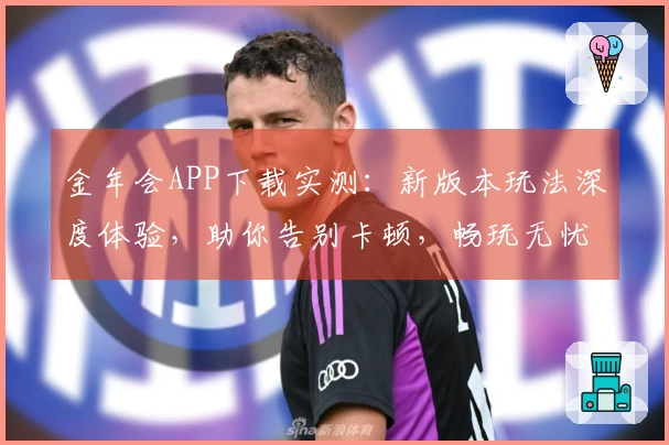 金年会APP下载实测：新版本玩法深度体验，助你告别卡顿，畅玩无忧