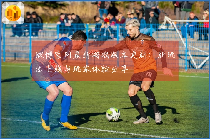 欧博官网最新游戏版本更新：新玩法上线与玩家体验分享