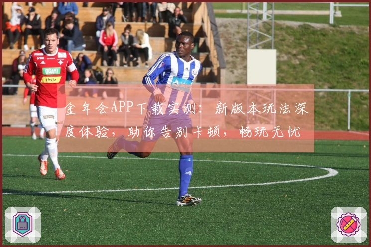 金年会APP下载实测：新版本玩法深度体验，助你告别卡顿，畅玩无忧