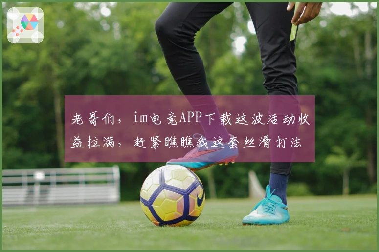 老哥们，im电竞APP下载这波活动收益拉满，赶紧瞧瞧我这套丝滑打法！